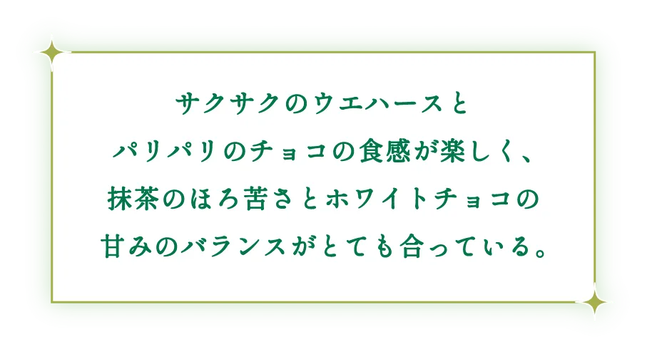 サクサクのウエハースとパリパリのチョコの食感が楽しく、抹茶のほろ苦さとホワイトチョコの甘みのバランスがとても合っている。