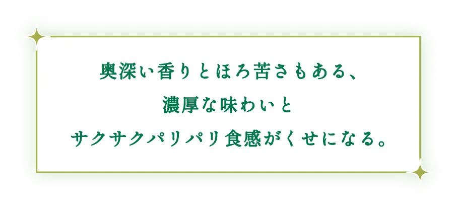 奥深い香りとほろ苦さもある、濃厚な味わいとサクサクパリパリ食感がくせになる。