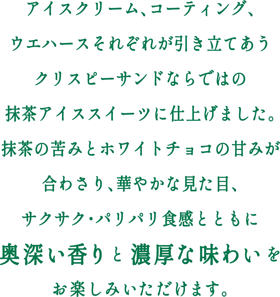 アイスクリーム、コーティング、ウエハースそれぞれが引き立てあうクリスピーサンドならではの抹茶アイススイーツに仕上げました。抹茶の苦みとホワイトチョコの甘みが合わさり、華やかな見た目、サクサク・パリパリ食感とともに奥深い香りと濃厚な味わいをお楽しみいただけます。