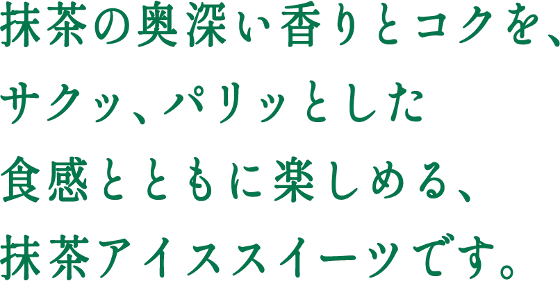 抹茶の奥深い香りとコクを、サクッ、パリッとした食感とともに楽しめる、抹茶アイススイーツです。