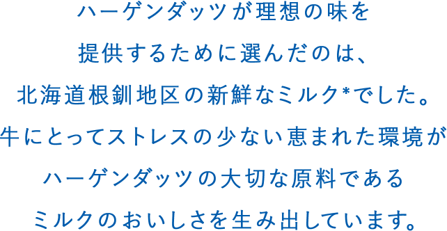 ハーゲンダッツが理想の味を提供するために選んだのは、北海道根釧地区の新鮮なミルクでした。牛にとってストレスの少ない恵まれた環境がハーゲンダッツの大切な原料であるミルクのおいしさを生み出しています。