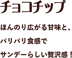 チョコチップ ほんのり広がる甘味と、パリパリ食感でサンデーらしい贅沢感！