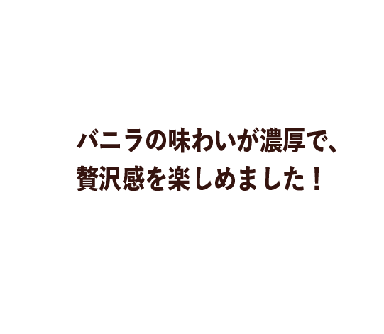バニラの味わいが濃厚で、贅沢感を楽しめました！